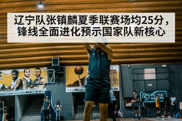 辽宁队张镇麟夏季联赛场均25分，锋线全面进化预示国家队新核心