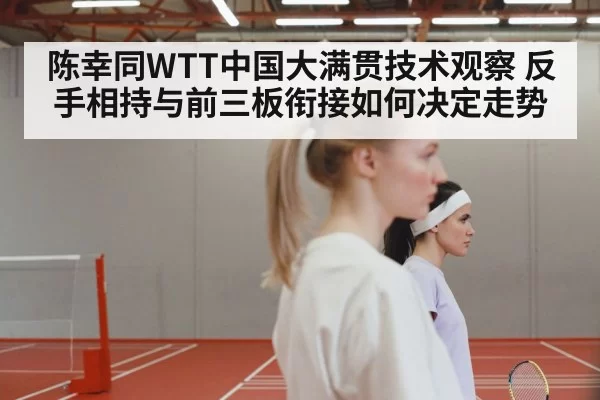 陈幸同WTT中国大满贯技术观察 反手相持与前三板衔接如何决定走势
